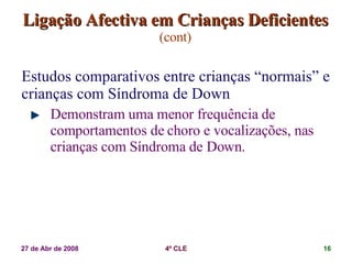 Ligação Afectiva em Crianças Deficientes   (cont) Estudos comparativos entre crianças “normais” e crianças com Síndroma de Down Demonstram uma menor frequência de comportamentos de choro e vocalizações, nas crianças com Síndroma de Down. 