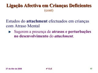 Ligação Afectiva em Crianças Deficientes   (cont) Estudos do  attachment  efectuados em crianças com Atraso Mental Sugerem a presença de  atrasos e perturbações no desenvolvimento  do  attachment . 