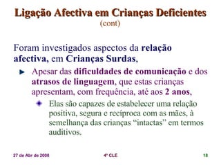 Ligação Afectiva em Crianças Deficientes   (cont) Foram investigados aspectos da  relação afectiva,  em  Crianças Surdas ,  Apesar das  dificuldades de comunicação  e dos  atrasos de linguagem , que estas crianças apresentam, com frequência, até aos  2 anos , Elas são capazes de estabelecer uma relação positiva, segura e recíproca com as mães, à semelhança das crianças “intactas” em termos auditivos. 