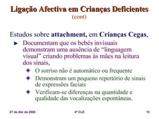 Ligação Afectiva em Crianças Deficientes   (cont) Estudos sobre  attachment,  em  Crianças Cegas ,  Documentam que os bebés invisuais demonstram uma ausência de “linguagem visual” criando problemas às mães na leitura dos sinais, O sorriso não é automático ou frequente Demonstram um pequeno repertório de sinais de expressões faciais Verificam-se diferenças na quantidade e qualidade das vocalizações espontâneas. 