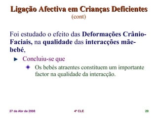 Ligação Afectiva em Crianças Deficientes   (cont) Foi estudado o efeito das  Deformações Crânio-Faciais,  na  qualidade  das  interacções mãe-bebé ,  Concluiu-se que Os bebés atraentes constituem um importante factor na qualidade da interacção. 
