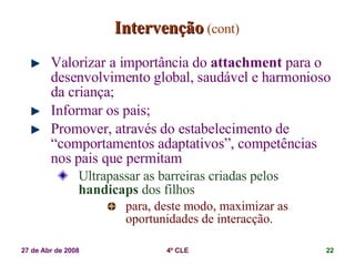 Intervenção   (cont) Valorizar a importância do  attachment   para o desenvolvimento global, saudável e harmonioso da criança; Informar os pais;  Promover, através do estabelecimento de “comportamentos adaptativos”, competências nos pais que permitam Ultrapassar as barreiras criadas pelos  handicaps  dos filhos  para, deste modo, maximizar as oportunidades de interacção. 