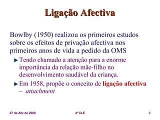 Ligação Afectiva Bowlby (1950) realizou os primeiros estudos sobre os efeitos de privação afectiva nos primeiros anos de vida a pedido da OMS Tendo chamado a atenção para a enorme importância da relação mãe-filho no desenvolvimento saudável da criança. Em 1958, propõe o conceito de  ligação afectiva  –  attachment 