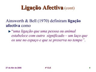 Ligação Afectiva   (cont) Ainsworth & Bell (1970) definiram  ligação afectiva  como  “ uma ligação que uma pessoa ou animal estabelece com outro  significado – um laço que os une no espaço e que se preserva no tempo” . 