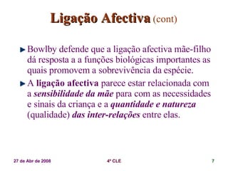 Ligação Afectiva   (cont) Bowlby defende que a ligação afectiva mãe-filho dá resposta a a funções biológicas importantes as quais promovem a sobrevivência da espécie. A  ligação afectiva  parece estar relacionada com a  sensibilidade da mãe  para com as necessidades e sinais da criança e a  quantidade e natureza  (qualidade)  das inter-relações  entre elas. 