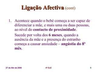 Ligação Afectiva   (cont) Acontece quando o bebé começa a ser capaz de diferenciar a mãe, e mais uma ou duas pessoas, ao nível do  contacto de proximidade . Sucede por volta dos  6 meses , quando a ausência da mãe e a presença do estranho começa a causar ansiedade –  angústia do 8º mês . 