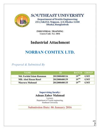Page1
INDUSTRIAL TRAINING
Course Code: Tex -4036
Industrial Attachment MENT
NORBAN COMTEX LTD.
Prepared & Submitted By
Supervising faculty:
Adnan Zaber Mahmud
Lecturer,
Department of Textile engineering,
Southeast University
NAME ID BATCH GROUP
001 Md. Faridul Islam Rumman 2012000400116 19TH
GMT
02 MD. Abul Hasan Rasel 2012000400139 19TH
GMT
03 Masrura Mahmud 2012000400135 19TH
GMT
Submission Date: 06 January 2016
 