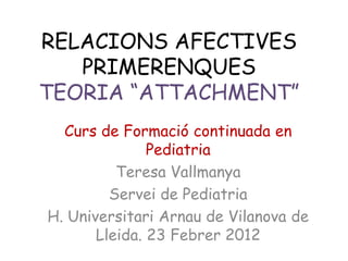 RELACIONS AFECTIVES
   PRIMERENQUES
TEORIA “ATTACHMENT”
  Curs de Formació continuada en
               Pediatria
          Teresa Vallmanya
         Servei de Pediatria
H. Universitari Arnau de Vilanova de
       Lleida. 23 Febrer 2012
 