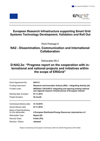 European Research Infrastructure supporting Smart Grid
Systems Technology Development, Validation and Roll Out
Work Package 6
NA2 - Dissemination, Communication and International
Collaboration
Deliverable D6.2
D-NA2.2a: “Progress report on the cooperation with in-
ternational and national projects and initiatives within
the scope of ERIGrid”
Grant Agreement No: 654113
Funding Instrument: Research and Innovation Actions (RIA) – Integrating Activity (IA)
Funded under: INFRAIA-1-2014/2015: Integrating and opening existing national
and regional research infrastructures of European interest
Starting date of project: 01.11.2015
Project Duration: 54 month
Contractual delivery date: 31.10.2016
Actual delivery date: 07.11.2016
Name of lead beneficiary
for this deliverable: 4 European Distributed Energy Resources Laboratories e.V.
Deliverable Type: Report (R)
Security Class: Public (PU)
Revision / Status: released
Project co-funded by the European Commission within the H2020 Programme (2014-2020)
Ref. Ares(2016)6289649 - 07/11/2016
 