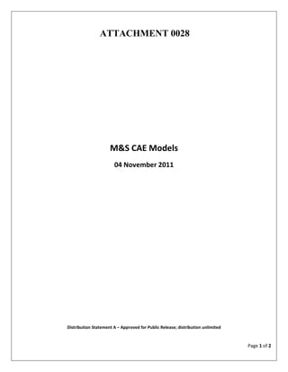 ATTACHMENT 0028




                     M&S CAE Models
                       04 November 2011




Distribution Statement A – Approved for Public Release; distribution unlimited


                                                                                 Page 1 of 2
 