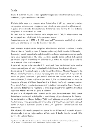 11
Storia
Intarsi di materiali preziosi su basi lignee furono praticati sin dall'antichità più remota,
in Oriente, Egitto, tra i Greci e i Romani.
L'origine della tarsia vera e propria viene fatta risalire al XIII sec, momento in cui se
ne trova una testimonianza con decorazione pittorica e rese cromatiche chiaroscurali.
A questo proposito si ha documentazione delle tarsie ormai perdute del coro di Siena
eseguite da Mannello Pasti nel 1259.
La tarsia non era conosciuta in tutta Italia, ma per tutto il '300, ha rappresentato una
vera e propria specialità locale delle maestranze senesi.
Successivamente tra il 1331 e il 1340 Vanni dell'Ammannato, anch'egli di origine
senese, fu intarsiatore nel coro del Duomo di Orvieto.
Tra i numerosi artefici toscani del primo Rinascimento troviamo Francione, Antonio
Manetti, Baccio Pontelli, Agnolo di Lazzaro e Giovanni Guidi, fratello di Masaccio.
Intarsiatori senesi, maestri nella tradizione di figura, hanno tenuto campo per un secolo
nella tarsia lignea tra inizi XIV e XV sec. fino a quando furono scalzati da fiorentini
ed emiliani seguaci delle teorie del Brunelleschi, a partire dal cantiere delle sacrestia
delle messe a Santa Maria del Fiore.
I lavori di costoro nella sacrestia di S. Maria del Fiore sperimentali nella tecnica
prospettica, subirono gli interventi dei celebri Giuliano e Benedetto da Maiano.
Come scrisse il Vasari nel capitolo sulla vita di Benedetto da Maiano: 'Benedetto da
Maiano scultore fiorentino, essendo ne' suoi primi anni intagliatore di legname, fu
tenuto in quello esercizio il più valente maestro che tenesse ferri in mano, e
particolarmente fu ottimo artefice in quel modo di fare che, come altrove si è detto, fu
introdotto al tempo di Filippo Brunelleschi e di Paulo Ucello, di comettere insieme
legni tinti di diversi colori e farne prospettive, fogliami e molte altre diverse fantasie5
.
La Sacrestia delle Messe a Firenze fu la prima risposta dell'invito del Brunelleschi ai
legnaiuoli Antonio Manetti e Agnolo di Lazzaro.
Si ipotizza a tal proposito che i cartoni per le tarsie furono realizzati dallo stesso
Brunelleschi che in quel periodo ebbe la supervisione e il coordinamento del Duomo.
Su questa ipotesi M. Haines dichiara: 'Nelle tarsie di Lazzaro i metodi approssimativi
tradiscono una certa ignoranza della prospettiva al di là dell'elementare principio del
punto di fuga e nemmeno questo è stato poi applicato sistematicamente nei
particolari'6
.
Più aderente alle regole prospettiche appare invece il lavoro di Antonio Manetti,
elemento che la stessa Haines collega all'intervento di Paolo Uccello che nel 1436
avrebbe lavorato in Duomo.
5
cfr. Vasari – vita di Benedetto da Maiano,scultore et architetto - Delle vite dei più eccellenti pittori, scultori, architetti
6
vd. M Haines 'La sacrestia delle messe del Duomo di Firenze, Firenze 1983.
 