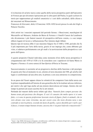 12
L'evoluzione di un'arte nuova come quella della tarsia prospettica partì dall'epicentro
di Firenze per poi diventare ispirazione per le altre parti dell'Italia, le quali scelsero la
tarsia per rappresentare gli studioli umanistici e i cori delle cattedrali, della chiesa e
dei mecenati nel Rinascimento.
Francesco di Giovanni, detto il Francione 1428-1450 lavorò presso la sala dei Gigli a
Palazzo Vecchio.
Altri artisti tra i massimi esponenti del periodo furono: i Bencivenni, marchigiani di
Mercatello sul Metauro, Arduino da Baiso di Ferrara e i fratelli Canozi da Lendinara
che diventarono i più famosi maestri di prospettiva dell'area veneta, e a suo tempo
ebbero legami di lavoro e influenzarono Pier Antonio degli Abbati.
Questo tipo di tecnica ebbe il suo massimo fulgore fra il 1440 e 1540, periodo che fu
il più importante per l'arte della tarsia, grazie al suo impiego che, come abbiamo già
visto, si adattava perfettamente con gli studi e la teorizzazione della prospettiva e con
gusto dell'epoca.
A questo proposito Chastel individua come momento d'oro della tarsia prospettica il
cinquantennio dal 1470 al 1520 e lo fa coincidere con i capolavori di Santa Maria in
Organo a Verona e il corso senese di San Quirico d'Orcia in Toscana.
Successivamente si assistette ad un progressivo declino della funzione e del prestigio
di questa arte fino al momento in cui, attorno al terzo decennio del 500, gli artefici del
legno si conformano ad una altra arte, la pittura e con essa entrarono in competizione.
In un passo del Vasari appare chiara la volontà di far competere l'arte della tarsia con
la pittura inquadrandola all'interno di una gerarchia che la fa risultare ad essa inferiore,
per motivi che egli lega anche ad una minore durevolezza nel tempo. Intento che nel
tempo la porterà ad essere ascritta fra le arti minori.
Parlando dei maestri della tarsie infatti egli dice: 'hannolo fatto sempre persone che
hanno avuto più pacienza che disegno. E così s'è causato che molte opere vi si sono
fatte, e si sono in questa professione lavorate storie di figure, frutti et animali, che in
vero alcune cose sono vivissime, ma per essere cosa che tosto diventa nera e non
contrafà se non la pittura, essendo da meno di quella, e poco durabile per i tarli e per
il fuoco, è tenuto tempo buttato invano, ancora che e' sia pure lodevole e maestrevole'.7
7
Vasari – Cap. XXXI. Del musaico di legname, cioè delle tarsie; e dell'istorie che si fanno di legni tinti e commessi a guisa
di pitture-Delle vite dei più eccellenti pittori, scultori, architetti
 