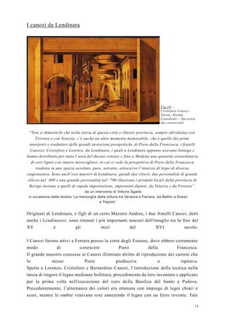 14
I canozi da Lendinara
Fig.10 –
Cristoforo Canozi -
Tarsia -Parma
Cattedrale – Sacrestia
dei consorziali
''Non si dimentichi che nella storia di questa città e illustre provincia, sempre (dividiata) con
Ferrara e con Venezia, c’è anche un altro momento memorabile, che è quello dei primi
interpreti e traduttori delle grandi invenzioni prospettiche di Piero della Francesca, i fratelli
Canozzi, Cristoforo e Lorenzo, da Lendinara, i quali a Lendinara appunto avevano bottega e
hanno distribuito per tutta l’area del ducato estense e fino a Modena una quantità straordinaria
di cori lignei con intarsi meravigliosi, in cui si vede la prospettiva di Piero della Francesca
tradotta in uno spazio assoluto, puro, astratto, attraverso l’intarsio di legni di diversa
stagionatura. Sono anch’essi maestri di Lendinara, quindi due rilievi, due personalità di grande
rilievo nel ‘400 e una grande personalità nel ‘700 illustrano i prodotti locali della provincia di
Rovigo insieme a quelli di rapida importazione, importanti dipinti, da Venezia e da Ferrara”.
da un intervento di Vittorio Sgarbi
in occasione della mostra 'Le meraviglie della pittura tra Venezia e Ferrara, da Bellini a Dosso
a Tiepolo'
Originari di Lendinara, e figli di un certo Maestro Andrea, i due fratelli Canozi, detti
anche i Lendinaresi, sono ritenuti i più importanti maestri dell'intaglio tra la fine del
XV e gli inizi del XVI secolo.
I Canozi furono attivi a Ferrara presso la corte degli Estense, dove ebbero certamente
modo di conoscere Piero della Francesca.
Il grande maestro concesse ai Canozi illimitato diritto di riproduzione dei cartoni che
lo stesso Piero produceva o ispirava.
Spetta a Lorenzo, Cristoforo e Bernardino Canozi, l’introduzione della tecnica nella
tarsia di tingere il legno mediante bollitura, procedimento da loro inventato e applicato
per la prima volta nell'esecuzione del coro della Basilica del Santo a Padova.
Precedentemente, l’alternanza dei colori era ottenuta con impiego di legni chiari e
scuri, mentre le ombre venivano rese annerendo il legno con un ferro rovente. Tale
 