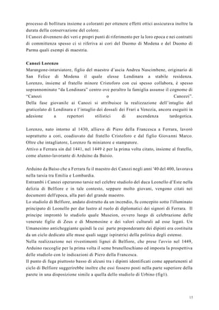 15
processo di bollitura insieme a coloranti per ottenere effetti ottici assicurava inoltre la
durata della conservazione del colore.
I Canozi divennero dei veri e propri punti di riferimento per la loro epoca e nei contratti
di committenza spesso ci si riferiva ai cori del Duomo di Modena e del Duomo di
Parma quali esempi di maestria.
Canozi Lorenzo
Marangone-intarsiatore, figlio del maestro d’ascia Andrea Nascimbene, originario di
San Felice di Modena il quale elesse Lendinara a stabile residenza.
Lorenzo, insieme al fratello minore Cristoforo con cui spesso collabora, è spesso
soprannominato “da Lendinara” centro ove peraltro la famiglia assunse il cognome di
“Canozi o Canozzi”.
Della fase giovanile ai Canozi si attribuisce la realizzazione dell’intaglio del
graticolato di Lendinara e l’intaglio dei dossali dei Frari a Venezia, ancora eseguiti in
adesione a repertori stilistici di ascendenza tardogotica.
Lorenzo, nato intorno al 1430, allievo di Piero della Francesca a Ferrara, lavorò
soprattutto a cori, coadiuvato dal fratello Cristoforo e dal figlio Giovanni Marco.
Oltre che intagliatore, Lorenzo fu miniatore e stampatore.
Attivo a Ferrara sin dal 1441, nel 1449 è per la prima volta citato, insieme al fratello,
come alunno-lavorante di Arduino da Baisio.
Arduino da Baiso che a Ferrara fu il maestro dei Canozi negli anni '40 del 400, lavorava
nella tarsia tra Emilia e Lombardia.
Entrambi i Canozi operarono tarsie nel celebre studiolo del duca Leonello d’Este nella
delizia di Belfiore e in tale contesto, seppure molto giovani, vengono citati nei
documenti dell'epoca, alla pari del grande maestro.
Lo studiolo di Belfiore, andato distrutto da un incendio, fu concepito sotto l'illuminato
principato di Leonello per dar lustro al ruolo di diplomatici dei signori di Ferrara. Il
principe improntò lo studiolo quale Museion, ovvero luogo di celebrazione delle
venerate figlie di Zeus e di Mnemosine e dei valori culturali ad esse legati. Un
Umanesimo anticheggiante quindi la cui parte preponderante dei dipinti era costituita
da un ciclo dedicato alle muse quali sagge ispiratrici della politica degli estense.
Nella realizzazione nei rivestimenti lignei di Belfiore, che prese l'avvio nel 1449,
Arduino raccoglie per la prima volta il seme brunelleschiano ed imposta la prospettiva
delle studiolo con le indicazioni di Piero della Francesca.
Il punto di fuga piuttosto basso di alcuni tra i dipinti identificati come appartenenti al
ciclo di Belfiore suggerirebbe inoltre che essi fossero posti nella parte superiore della
parete in una disposizione simile a quella dello studiolo di Urbino (fig1).
 