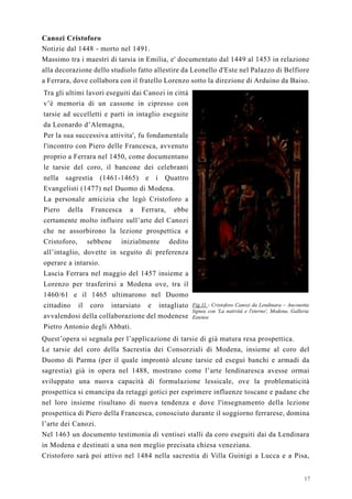 17
Canozi Cristoforo
Notizie dal 1448 - morto nel 1491.
Massimo tra i maestri di tarsia in Emilia, e' documentato dal 1449 al 1453 in relazione
alla decorazione dello studiolo fatto allestire da Leonello d'Este nel Palazzo di Belfiore
a Ferrara, dove collabora con il fratello Lorenzo sotto la direzione di Arduino da Baiso.
Tra gli ultimi lavori eseguiti dai Canozi in città
v’è memoria di un cassone in cipresso con
tarsie ad uccelletti e parti in intaglio eseguite
da Leonardo d’Alemagna,
Per la sua successiva attivita', fu fondamentale
l'incontro con Piero delle Francesca, avvenuto
proprio a Ferrara nel 1450, come documentano
le tarsie del coro, il bancone dei celebranti
nella sagrestia (1461-1465) e i Quattro
Evangelisti (1477) nel Duomo di Modena.
La personale amicizia che legò Cristoforo a
Piero della Francesca a Ferrara, ebbe
certamente molto influire sull’arte del Canozi
che ne assorbirono la lezione prospettica e
Cristoforo, sebbene inizialmente dedito
all’intaglio, dovette in seguito di preferenza
operare a intarsio.
Lascia Ferrara nel maggio del 1457 insieme a
Lorenzo per trasferirsi a Modena ove, tra il
1460/61 e il 1465 ultimarono nel Duomo
cittadino il coro intarsiato e intagliato
avvalendosi della collaborazione del modenese
Pietro Antonio degli Abbati.
Fig.11 - Cristoforo Canozi da Lendinara – Anconetta
lignea con 'La natività e l'eterno', Modena, Galleria
Estense
Quest’opera si segnala per l’applicazione di tarsie di già matura resa prospettica.
Le tarsie del coro della Sacrestia dei Consorziali di Modena, insieme al coro del
Duomo di Parma (per il quale improntò alcune tarsie ed eseguì banchi e armadi da
sagrestia) già in opera nel 1488, mostrano come l’arte lendinaresca avesse ormai
sviluppato una nuova capacità di formulazione lessicale, ove la problematicità
prospettica si emancipa da retaggi gotici per esprimere influenze toscane e padane che
nel loro insieme risultano di nuova tendenza e dove l'insegnamento della lezione
prospettica di Piero della Francesca, conosciuto durante il soggiorno ferrarese, domina
l’arte dei Canozi.
Nel 1463 un documento testimonia di ventisei stalli da coro eseguiti dai da Lendinara
in Modena e destinati a una non meglio precisata chiesa veneziana.
Cristoforo sarà poi attivo nel 1484 nella sacrestia di Villa Guinigi a Lucca e a Pisa,
 