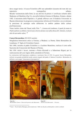 18
dove eseguì tarsie. A Lucca Cristoforo offrì uno splendido riassunto dei temi del suo
repertorio iconografico urbano.
Benche' testimoniata dalle fonti, la sua attivita' di pittore e' certificata soltanto dalla
Madonna col Bambino (fig.11), ora nella Galleria Estense di Modena, firmata e datata
1482. L'anconetta della Popolare e il grande affresco con il Giudizio Universale in
Duomo dimostrano la progressiva maturazione stilistica di Cristoforo e ne avvalorano
la posizione di prestigio nella diffusione in ambito padano della cultura
pierfrancescana.
Viene inoltre citato dal Vasari nelle Vite: ''...Lorenzo da Lendinara, il quale fu tenuto in
Padova pittore eccellente e lavorò anco di terra alcune cose nella chiesa di S. Antonio, et alcuni
altri di non molto valore. ''8
Canozi Bernardino (XV-XVI secolo)
Intagliatore-intarsiatore attivo a Ferrara, a Modena e a Parma. Detto Bernardino da
Lendinara. E’ figlio di Cristoforo Canozi.
Nel 1488, insieme al padre Cristoforo e a Luchino Bianchino, realizza il coro nella
Sacrestia dei Consorziati del Duomo di Parma.
Nel 1501 iniziò i lavori, insieme a Pietro Rizzardi e a Sebastiano Rigoni per la
realizzazione del coro ligneo della cattedrale di Ferrara.
La costruzione dell’importante complesso si protrasse fino al 1525. In questo lavoro Bernardino
utilizzò con grande probabilità anche cartoni eseguiti dal padre, il famoso Cristoforo. Bernardino fu
definito a suo tempo “intarsiatore di prospettive”.
Fig.12a –
Bernardino Canozi -Tarsia del portico dei Benvenuti
Fig.12b –
Portico dei Benvenuti - Ferrara
8
Vasari – Vita di Andrea Mantegna, pittore mantovano - Delle vite dei più eccellenti pittori, scultori, architetti
 
