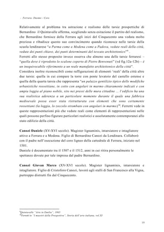 19
- Ferrara- Duomo - Coro
Relativamente al problema tra astrazione e realismo delle tarsie prospettiche di
Bernardino il Quintavalle afferma, scegliendo senza esitazione il partito del realismo,
che Bernardino fornisce della Ferrara agli inizi del Cinquecento una veduta molto
preziosa e ribadisce questo suo convincimento quando riconosce nelle tarsie della
scuola lendinarese “a Parma come a Modena come a Padova, vedute reali della città,
vedute dei punti chiave, dei punti determinanti del tessuto architettonico”9
.
Ferretti allo stesso proposito invece osserva che almeno una delle tarsie ferraresi –
“quella dove è riprodotto lo scalone coperto di Pietro Benvenuti” (vd fig.12a-12b) – è
un inequivocabile riferimento a un reale manufatto architettonico della città''.
Considera inoltre riconoscibili come raffigurazioni di elementi ‘reali’ della città altre
due tarsie: quella in cui compare la torre con ponte levatoio del castello estense e
quella della quarta tarsia che rappresenta “un palazzo gentilizio tipico delle modifiche
urbanistiche rossettiane, in cotto con angolari in marmo chiaramente indicati e con
ampia loggia al piano nobile, sito nei pressi delle mura cittadine ... l’edificio ha una
sua realistica aderenza a un particolare momento durante il quale una fabbrica
medioevale possa esser stata ristrutturata con elementi che sono certamente
rossettiani (la loggia, lo zoccolo strombato con angolari in marmo)10
. Ferretti vede in
queste rappresentazioni più che vedute reali come elementi di rappresentazioni nelle
quali possono perfino figurare particolari realistici e assolutamente contemporanei allo
stato edilizio della città.
Canozi Daniele (XV-XVI secolo). Magister lignaminis, intarsiatore e intagliatore
attivo a Ferrara e a Modena. Figlio di Bernardino Canozi da Lendinara. Collaborò
con il padre nell’esecuzione del coro ligneo della cattedrale di Ferrara, iniziato nel
1501.
Daniele è documentato tra il 1507 e il 1512, anni in cui ritira personalmente le
spettanze dovute per tale impresa dal padre Bernardino.
Canozi Giovan Marco (XV-XVI secolo). Magister lignaminis, intarsiatore e
intagliatore. Figlio di Cristoforo Canozi, lavorò agli stalli di San Francesco alla Vigna,
purtroppo distrutti fin dal Cinquecento.
9
Quintavalle “Arte in Emilia”, 1965
10
Ferretti in “I maestri della Prospettiva”, Storia dell’arte italiana, vol.XI
 