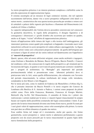 2
La tarsia prospettica pittorica è un intarsio piuttosto complesso e definibile come la
più alta espressione di rappresentazione lignea.
Il sistema assomiglia ad un mosaico di legni commessi insieme, che nel sapiente
accostamento dell'artista, danno vita a scorci prospettici raffiguranti città ideali e a
nature morte ; caratteristica che rese questa tecnica prescelta per arredare e ornare cori
di cattedrali e palazzi delle signorie più facoltose e illuminate del Rinascimento (vd.
studiolo di Urbino e Gubbio).
Le capacità indispensabili che l'artista doveva possedere consistevano nel conoscere
la geometria descrittiva, le regole della prospettiva, il disegno figurativo e di
conseguenza i chiaroscuri e i giochi d'ombre che occorrono per rendere un quadro,
anche se di legno, “vicino” all'effetto di rappresentazione pittorica.
Grazie all'applicazione della tintura dei legni e alla tecnica dell’ombreggiatura, gli
intarsiatori poterono creare quadri più complicati sviluppando e inserendo nuovi temi
naturalistici collocati in scorci prospettici di vedute urbane e paesaggistiche. La figura
di questi artisti venne così a discostarsi progressivamente da quella dell'artigiano per
avvicinarsi a figure di artisti tali da venire indicati nel Quattrocento con l'appellativo
di “maestri di prospettiva“.
Questi, spesso, oltre ad essere abilissimi artigiani, erano anche architetti e ingegneri,
come Giuliano e Benedetto da Maiano, Baccio D'Agnolo, Baccio Pontelli, i Canozzi
da Lendinara e altri, che conoscevano le regole della prospettiva e gli strumenti per la
lavorazione del legno, in quanto si servivano di questa materia per costruire i modellini
per i progetti di architettura. Le “Botteghe” più importanti del periodo
prerinascimentale infatti si presentavano come laboratori poliedrici dove si
praticavano tutte le Arti, senza quella differenziazione, che solamente con l'avvento
del periodo rinascimentale, la cultura intellettuale del tempo volle introdurre,
scindendole in Arti Minori e Arti Maggiori.
Per le tarsie più note, come lo studiolo di Federico da Montefeltro a Urbino (fig.1),
che si presume intarsiato da Baccio Pontelli o le tarsie eseguite dai Canozzi da
Lendinara alla Basilica di S. Antonio a Padova, i cartoni erano preparati da pittori
celebri come: Piero della Francesca, Bramante, Francesco di Giorgio Martini,
Botticelli (fig 2a-2b). Nel Rinascimento, il connubio di forma tra i pittori che
realizzavano i cartoni studiati per le tarsie e i maestri lignari rinascimentali fu sempre
basato sul rispetto delle possibilità cromatiche del legno conoscendone i limiti. È per
questo che la tarsia rinascimentale divenne una forma d'arte nuova, perché fu usata per
i suoi giusti valori di rappresentazione, senza voler assomigliare alla pittura. La tarsia
non può dare un effetto dinamico al quadro ma statico.
Essa sembra ferma nel tempo ed è sicuramente, anche per questo, che forme
geometriche, scorci prospettici e nature morte si adattarono perfettamente a questo
proposito così da essere prescelti per le tarsie rinascimentali in quanto figlie delle
nuove formulazioni della prospettiva.
 