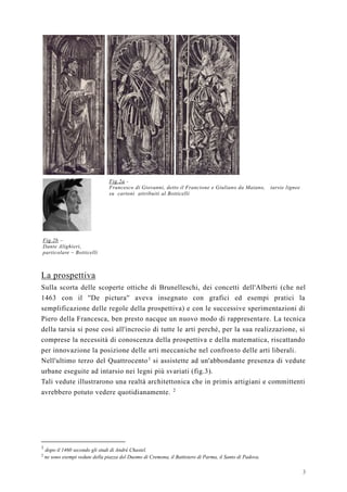 3
Fig.2b –
Dante Alighieri,
particolare – Botticelli
Fig.2a -
Francesco di Giovanni, detto il Francione e Giuliano da Maiano, tarsie lignee
su cartoni attribuiti al Botticelli
La prospettiva
Sulla scorta delle scoperte ottiche di Brunelleschi, dei concetti dell'Alberti (che nel
1463 con il ''De pictura'' aveva insegnato con grafici ed esempi pratici la
semplificazione delle regole della prospettiva) e con le successive sperimentazioni di
Piero della Francesca, ben presto nacque un nuovo modo di rappresentare. La tecnica
della tarsia si pose così all'incrocio di tutte le arti perché, per la sua realizzazione, si
comprese la necessità di conoscenza della prospettiva e della matematica, riscattando
per innovazione la posizione delle arti meccaniche nel confronto delle arti liberali.
Nell'ultimo terzo del Quattrocento1
si assistette ad un'abbondante presenza di vedute
urbane eseguite ad intarsio nei legni più svariati (fig.3).
Tali vedute illustrarono una realtà architettonica che in primis artigiani e committenti
avrebbero potuto vedere quotidianamente. 2
1
dopo il 1460 secondo gli studi di Andrè Chastel.
2
ne sono esempi vedute della piazza del Duomo di Cremona, il Battistero di Parma, il Santo di Padova.
 