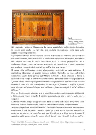 4
Fig. 3
Cristoforo e Lorenzo
Canozi– veduta urbana,
tarsia lignea, Modena,
Duomo, Coro
Gli intarsiatori attinsero liberamente dal nuovo vocabolario architettonico formatosi
in quegli anni anche se, talvolta, con qualche imprecisione nella resa della
rappresentazione prospettica.
Espediente narrativo divenne così la volontà di ricreare un ambiente ora quotidiano
ora idealizzato che, unito alla ricerca di un effetto illusionistico della realtà, realizzasse
tale intento attraverso il lasciar intravedere scorci e vedute prospettiche che si
svelavano all'osservatore tra imposte spalancate, ad incorniciare la rappresentazione
entro schemi compositivi ricreati ad hoc dall'artista intarsiatore.
Il nuovo stile dell'intarsio venne ulteriormente arricchito da rese autonome di
architetture idealizzate di grandi paesaggi urbani rifacendosi ad una architettura
umanistica ideale della cerchia dell'Alberti mettendo le basi affinchè la tarsia si
rivelasse quale campo di sperimentazione ottimale per la realizzazione di prospettive.
'Questo lavoro ebbe origine primieramente nelle prospettive, perché quelle avevano
termine di canti vivi, che commettendo insieme i pezzi facevano il profilo, e pareva
tutto d'un pezzo il piano dell'opra loro, sebbene e' fosse stato di più di mille'- afferma
il Vasari.3
Così nel Quattrocento scienza e arte si identificarono in un unico rapporto di identità,
e l'intarsiatore rivestì il ruolo di artista sperimentatore che si serviva delle nuove
scoperte.
La tarsia divenne campo di applicazione della nascente teoria sulla prospettiva in un
connubio tale che formulazione teorica e arte si influenzarono reciprocamente.
A questo proposito Chastel afferma che: 'la decorazione intarsiata non sarebbe stata
accolta con favore da prelati canonici e principi se non avesse espresso una bellezza
moderna, se non avesse posseduto una sua dignità poetica. Essa aveva il potere di
seduzione della geometria e del trompe-l'oeil, due ricerche che nelle tendenza dell'ars
3
Vasari – Cap. XXXI. Del musaico di legname, cioè delle tarsie; e dell'istorie che si fanno di legni tinti e commessi a guisa
di pitture-Delle vite dei più eccellenti pittori, scultori, architetti
 