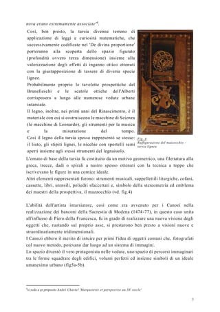 5
nova erano estremamente associate'4
.
Così, ben presto, la tarsia divenne terreno di
applicazione di leggi e curiosità matematiche, che
successivamente codificate nel 'De divina proportione'
porteranno alla scoperta dello spazio figurato
(profondità ovvero terza dimensione) insieme alla
valorizzazione degli effetti di inganno ottico ottenuti
con la giustapposizione di tessere di diverse specie
lignee.
Probabilmente proprio le tavolette prospettiche del
Brunelleschi e le scatole ottiche dell'Alberti
corrisposero a lungo alle numerose vedute urbane
intarsiate.
Il legno, inoltre, nei primi anni del Rinascimento, è il
materiale con cui si costruiscono le macchine di Scienza
(le macchine di Leonardo), gli strumenti per la musica
e la misurazione del tempo.
Così il legno della tarsia spesso rappresentò se stesso:
il liuto, gli stipiti lignei, le nicchie con sportelli semi
aperti insieme agli stessi strumenti del legnaiuolo.
Fig. 4
Raffigurazione del mazzocchio -
tarsia lignea
L'ornato di base della tarsia fu costituito da un motivo geometrico, una filettatura alla
greca, trecce, dadi o spirali a nastro spesso ottenuti con la tecnica a toppo che
iscrivevano le figure in una cornice ideale.
Altri elementi rappresentati furono: strumenti musicali, suppellettili liturgiche, cofani,
cassette, libri, utensili, poliedri sfaccettati e, simbolo della stereometria ed emblema
dei maestri della prospettiva, il mazzocchio (vd. fig.4)
L'abilità dell'artista intarsiatore, così come era avvenuto per i Canozi nella
realizzazione dei banconi della Sacrestia di Modena (1474-77), in questo caso unita
all'influsso di Piero della Francesca, fu in grado di realizzare una nuova visione degli
oggetti che, ruotando sul proprio asse, si prestarono ben presto a visioni nuove e
straordinariamente tridimensionali.
I Canozi ebbero il merito di intuire per primi l'idea di oggetti comuni che, fotografati
col nuovo metodo, potevano dar luogo ad un sistema di immagini.
Lo spazio diventò il vero protagonista nelle vedute, uno spazio di percorsi immaginari
tra le forme squadrate degli edifici, volumi perfetti ed insieme simboli di un ideale
umanesimo urbano (fig5a-5b).
4
si veda a qs proposito Andrè Chastel 'Marqueterie et perspective au XV siecle'
 