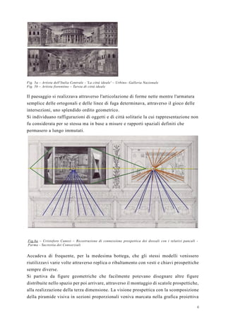 6
Fig. 5a – Artista dell'Italia Centrale - 'La città ideale' – Urbino- Galleria Nazionale
Fig. 5b – Artista fiorentino – Tarsia di città ideale
Il paesaggio si realizzava attraverso l'articolazione di forme nette mentre l'armatura
semplice delle ortogonali e delle linee di fuga determinava, attraverso il gioco delle
intersezioni, uno splendido ordito geometrico.
Si individuano raffigurazioni di oggetti e di città solitarie la cui rappresentazione non
fu considerata per se stessa ma in base a misure e rapporti spaziali definiti che
permasero a lungo immutati.
Fig.6a – Cristoforo Canozi – Ricostruzione di connessione prospettica dei dossali con i relativi pancali -
Parma - Sacrestia dei Consorziali
Accadeva di frequente, per la medesima bottega, che gli stessi modelli venissero
riutilizzavi varie volte attraverso replica o ribaltamento con vesti e chiavi prospettiche
sempre diverse.
Si partiva da figure geometriche che facilmente potevano disegnare altre figure
distribuite nello spazio per poi arrivare, attraverso il montaggio di scatole prospettiche,
alla realizzazione della terza dimensione. La visione prospettica con la scomposizione
della piramide visiva in sezioni proporzionali veniva marcata nella grafica proiettiva
 