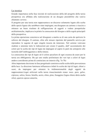 8
La tecnica
Grande importanza nella fase iniziale di realizzazione della del progetto della tarsia
prospettica era affidata alla realizzazione di un disegno prestabilito che veniva
chiamato cartone.
Il progetto per una tarsia non rappresentava un discorso solamente legato alla scelta
delle specie lignee che sarebbero state impiegate, ma disegnare un cartone e riuscire a
ottenere un buon risultato di raffigurazione di oggetti o vedute prospettiche
architettoniche, implicava in primis la conoscenza del disegno e delle regole principali
della prospettiva.
La prima operazione consisteva nel disegnare a matita su di una carta da spolvero lo
schizzo del disegno. Il cartone, oltre alle misure riportate del pannello serviva per
riprendere le sagome di ogni singola tessera da intarsiare. Nel cartone venivano
studiate e annotate tutte le indicazioni per creare il quadro, dall’ accostamento dei
colori per la scelta dei tipi di legno da impiegare al capire le parti da sottoporre alle
tecniche dell’ombreggiatura e della tintura.
La conoscenza dei tipi di legno ed il colore peculiare di ogni essenza da usare per la
tarsia era obbligatoria. Da qui uno studio preliminare dei vari tipi e colori di legni
andava considerato prima di cominciare un intarsio (fig. 7a-7b)
Altra importante decisione in fase progettuale consisteva nella scelta della provenienza
della luce. La direzione luminosa influenzava infatti la scelta dei tipi di legni, chiari e
scuri, da impiegare per ottenere la tridimensionalità degli oggetti da
rappresentare.Legni utilizzati nella tarsia rinascimentale erano: noce. pero, gelso,
cipresso, salice, bosso, betulla, acero, olmo, pino, fusaggine (legno chiaro detto anche
silio), quercia spesso annerita.
 