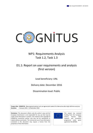 Project title: COGNITUS ‐ Converging broadcast and user generated content for interactive ultra‐high definition services 
Duration:   1 January 2016 ‐ 31 December 2018 
 
Disclaimer: This document reflects only the author's view and the 
European Commission is not responsible for any use that may be 
made of the information it contains. This material is the copyright of 
COGNITUS  consortium  parties,  and  may  not  be  reproduced  or 
copied without permission. The commercial use of any information 
contained  in  this  document  may  require  a  license  from  the 
proprietor of that information.  
 
 
 
This  project  has  received 
funding  from  the  European 
Union’s  Horizon  2020 
research  and  innovation 
programme  under  grant 
agreement No 687605. 
 
 
 
 
 
 
 
 
WP1: Requirements Analysis 
Task 1.2, Task 1.3 
 
D1.1: Report on user requirements and analysis  
(first version) 
 
 
Lead beneficiary: UNL 
 
Delivery date: December 2016 
 
Dissemination level: Public   
Ref. Ares(2016)7200678 - 30/12/2016
 