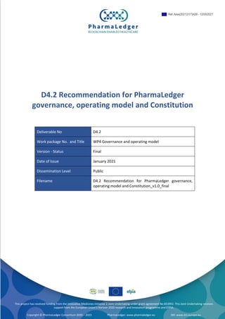 PharmaLedger – 853992 | Deliverable D4.2 v1.0 | PUBLIC 1/19
D4.2 Recommendation for PharmaLedger
governance, operating model and Constitution
Deliverable No D4.2
Work package No. and Title WP4 Governance and operating model
Version - Status Final
Date of Issue January 2021
Dissemination Level Public
Filename D4.2 Recommendation for PharmaLedger governance,
operating model and Constitution_v1.0_final
This project has received funding from the Innovative Medicines Initiative 2 Joint Undertaking under grant agreement No 853992. This Joint Undertaking receives
support from the European Union’s Horizon 2020 research and innovation programme and EFPIA.
Copyright © PharmaLedger Consortium 2020 – 2023 PharmaLedger: www.pharmaledger.eu IMI: www.imi.europa.eu
Ref. Ares(2021)3173426 - 12/05/2021
 