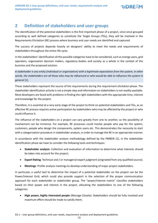eDREAM D2.1 User group definitions, end-user needs, requirement analysis and
deployment guidelines
D2.1 – User group definitions, end-user needs, requirement analysis and deployment guidelines
13
2 Definition of stakeholders and user groups
The identification of the potential stakeholders is the first important phase of a project, since once grouped
according to well defined categories to constitute the Target Groups (TGs), they will be involved in the
Requirements Elicitation (RE) process where business and user needs are identified and captured.
The success of projects depends heavily on designers' ability to meet the needs and requirements of
stakeholders throughout the entire life cycle.
In the stakeholders’ identification all the possible categories have to be considered, such as energy users, grid
operators, organization decision makers, regulatory bodies and society as a whole in the context of the
business and the proposed solution.
A stakeholder is any entity (individual or organization) with a legitimate expectation from the system, in other
words, the stakeholders are all those who may be influenced or who would be able to influence the system in
general [1].
These stakeholders represent the source of the requirements during the requirement elicitation phase. The
stakeholder identification activity is not a simple step and information on stakeholders is not readily available.
Most developers are faced with problems in finding the right stakeholders with the appropriate time, interest
and knowledge for the project.
Therefore, it is essential at a very early stage of the project to think on potential stakeholders and TGs, as an
effective RE process requires active participation by stakeholders who may be affected by the project or who
could influence it.
The influence of the stakeholders on a project can vary greatly from one to another, so the possibility of
involvement can be immense. For example, RE processes could involve people who pay for the system,
customers, people who design the components, system users etc. This demonstrates the necessity to start
with a categorization procedure in stakeholder analysis, in order to manage the RE in an appropriate manner.
In accordance with the stakeholder analysis methodology defined by the PMBOK [1], in the stakeholder
identification phase we have to consider the following tools and techniques:
• Stakeholder analysis: Collection and evaluation of information to determine what interests should
be taken into account for the project;
• Expert Rating: Technical and / or managerial expert judgment (originated from any qualified source);
• Meetings: Profile analysis meetings to develop understanding of major project stakeholders.
In particular, a useful tool to determine the impact of a potential stakeholder on the project can be the
Power/Interest Grid, which could also provide support in the selection of the proper communication
approach for each stakeholder or stakeholder group. The “power/interest matrix” classifies stakeholders
based on their power and interest in the project, allocating the stakeholders to one of the following
categories:
• High power, highly interested people (Manage Closely): Stakeholders should be fully involved and
maximum effort should be made to satisfy them;
 