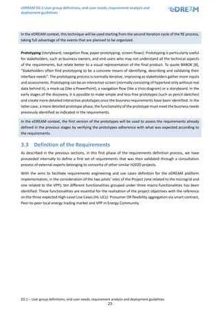 eDREAM D2.1 User group definitions, end-user needs, requirement analysis and
deployment guidelines
D2.1 – User group definitions, end-user needs, requirement analysis and deployment guidelines
23
In the eDREAM context, this technique will be used starting from the second iteration cycle of the RE process,
taking full advantage of the events that are planned to be organized.
Prototyping (storyboard, navigation flow, paper prototyping, screen flows): Prototyping is particularly useful
for stakeholders, such as business owners, and end users who may not understand all the technical aspects
of the requirements, but relate better to a visual representation of the final product. To quote BABOK [8],
"Stakeholders often find prototyping to be a concrete means of identifying, describing and validating their
interface needs". The prototyping process is normally iterative, improving as stakeholders gather more inputs
and assessments. Prototyping can be an interactive screen (normally consisting of hypertext only without real
data behind it), a mock-up (like a PowerPoint), a navigation flow (like a Visio diagram) or a storyboard. In the
early stages of the discovery, it is possible to make simple and loss-free prototypes (such as pencil sketches)
and create more detailed interactive prototypes once the business requirements have been identified. In the
latter case, a more detailed prototype phase, the functionality of the prototype must meet the business needs
previously identified as indicated in the requirements.
In the eDREAM context, the first version of the prototypes will be used to assess the requirements already
defined in the previous stages by verifying the prototypes adherence with what was expected according to
the requirements.
3.3 Definition of the Requirements
As described in the previous sections, in this first phase of the requirements definition process, we have
proceeded internally to define a first set of requirements that was then validated through a consultation
process of external experts belonging to consortia of other similar H2020 projects.
With the aims to facilitate requirements engineering and use cases definition for the eDREAM platform
implementation, in the consideration of the two pilots’ sites of the Project (one related to the microgrid and
one related to the VPP), ten different functionalities grouped under three macro-functionalities has been
identified. These functionalities are essential for the realization of the project objectives with the reference
on the three expected High-Level Use Cases (HL-UCs): Prosumer DR flexibility aggregation via smart contract,
Peer-to-peer local energy trading market and VPP in Energy Community.
 