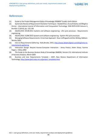 eDREAM D2.1 User group definitions, end-user needs, requirement analysis and
deployment guidelines
D2.1 – User group definitions, end-user needs, requirement analysis and deployment guidelines
66
References
[1]. Guide to the Project Management Body of Knowledge (PMBOK® Guide)–Sixth Edition
[2]. Systematic Review of Requirement Elicitation Techniques - Shadab Khan, Aruna B Dulloo and Meghna
Verma - International Journal of Information and Computation Technology. ISSN 0974-2239 Volume 4,
Number 2 (2014), pp. 133-138
[3]. ISO/IEC/IEEE 29148:2011 Systems and software engineering - Life cycle processes - Requirements
engineering
[4]. ISO/IEC/IEEE 15288:2015 Systems and software engineering - System life cycle processes
[5]. Managing Software Requirements: A Use Case Approach - Dean Leffingwell and Don Widrig, Addison-
Wesley 2003
[6]. Intro to Requirements Gathering - Kelly Brooke, 2015, http://www.delphicdigital.com/blog/intro-to-
requirements-gathering
[7]. Interaction Design: Beyond Human-Computer Interaction - Jenny Preece, Helen Sharp, Yvonne
Rogers – Wiley 2002
[8]. The Guide to the Business Analysis Body of Knowledge (BABOK), Version 2.0, International Institute
of Business Analysis, March 2009
[9]. Business and User Requirements Template – DOIT, New Mexico Department of Information
Technology, http://www.doit.state.nm.us/project_templates.html
 