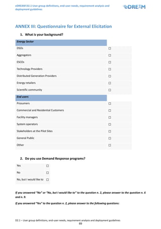 eDREAM D2.1 User group definitions, end-user needs, requirement analysis and
deployment guidelines
D2.1 – User group definitions, end-user needs, requirement analysis and deployment guidelines
69
ANNEX III: Questionnaire for External Elicitation
1. What is your background?
Energy Sector
DSOs ☐
Aggregators ☐
ESCOs ☐
Technology Providers ☐
Distributed Generation Providers ☐
Energy retailers ☐
Scientific community ☐
End users
Prosumers ☐
Commercial and Residential Customers ☐
Facility managers ☐
System operators ☐
Stakeholders at the Pilot Sites ☐
General Public ☐
Other ☐
2. Do you use Demand Response programs?
Yes ☐
No ☐
No, but I would like to ☐
If you answered “No” or “No, but I would like to” to the question n. 2, please answer to the question n. 6
and n. 9.
If you answered “Yes” to the question n. 2, please answer to the following questions:
 