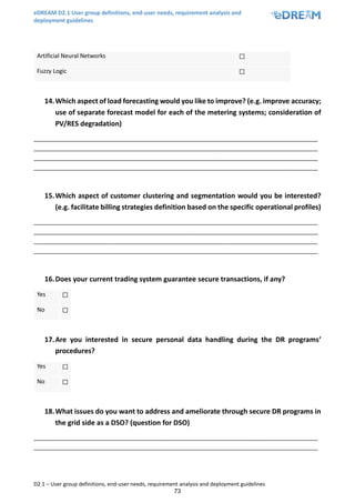 eDREAM D2.1 User group definitions, end-user needs, requirement analysis and
deployment guidelines
D2.1 – User group definitions, end-user needs, requirement analysis and deployment guidelines
73
Artificial Neural Networks ☐
Fuzzy Logic ☐
14.Which aspect of load forecasting would you like to improve? (e.g. improve accuracy;
use of separate forecast model for each of the metering systems; consideration of
PV/RES degradation)
_______________________________________________________________________________________
_______________________________________________________________________________________
_______________________________________________________________________________________
_______________________________________________________________________________________
15.Which aspect of customer clustering and segmentation would you be interested?
(e.g. facilitate billing strategies definition based on the specific operational profiles)
_______________________________________________________________________________________
_______________________________________________________________________________________
_______________________________________________________________________________________
_______________________________________________________________________________________
16.Does your current trading system guarantee secure transactions, if any?
Yes ☐
No ☐
17.Are you interested in secure personal data handling during the DR programs’
procedures?
Yes ☐
No ☐
18.What issues do you want to address and ameliorate through secure DR programs in
the grid side as a DSO? (question for DSO)
_______________________________________________________________________________________
_______________________________________________________________________________________
 