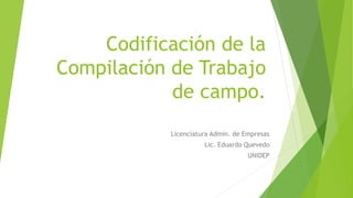 Codificación de la
Compilación de Trabajo
de campo.
Licenciatura Admin. de Empresas
Lic. Eduardo Quevedo
UNIDEP
 