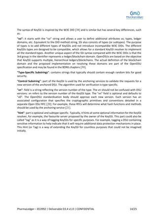 PharmaLedger – 853992 | Deliverable D3.4 v1.0 | CONFIDENTIAL 14/25
The syntax of KeySSI is inspired by the W3C DID [38] and is similar but has several key differences, such
as:
"ssi": it starts with the "ssi" string and allows a user to define additional attributes as; types, ledger
domains, etc. Equivalent to the DID method string, SSI also consists of types (or subtypes). The purpose
of types is to add different types of KeySSIs and not introduce incompatible W3C DIDs. The different
KeySSIs types are designed to be compatible, which allows for a standard KeySSI resolver to implement
all the standard types. Another unique aspect of the SSI syntax compared with the W3C DIDs is that the
3rd group in the identifier represents a ledger/blockchain domain. OpenDSUs are based on the objective
that KeySSI supports multiple, hierarchical ledgers/blockchains. The actual definition of the blockchain
domain and the proposed implementation on resolving these domains are part of the OpenDSU
specification and may be found in the BDNS chapters [39].
"Type-Specific Substrings": contains strings that typically should contain enough random bits for good
security.
"Control Substring": part of the KeySSI is used by the anchoring services to validate the requests for a
new version of the anchored DSU. The algorithm used for verification is type-specific.
"vn": field is a string reflecting the version number of the type. The vn should not be confused with DSU
versions: vn refers to the version number of the KeySSI type. The "vn" field is optional and defaults to
"v0". The OpenDSU standardisation body should approve each new version. Each version has an
associated configuration that specifies the cryptographic primitives and conventions detailed in a
separate Open DSU RFC [20]. For example, these RFCs will determine what hash functions and methods
should be used by the anchoring service [21].
"hint": part is optional and subtype-specific. Typically, it hints at some optional information for the KeySSI
resolver, for example, the favourite server proposed by the owner of the KeySSI. This part could also be
called "tag" as it is a way of tagging KeySSIs for specific purposes. For example, tagging a DSU containing
sensitive information to help indicate that it will require additional data protection mechanisms in place.
This Hint (or Tag) is a way of extending the KeySSI for countless purposes that could not be imagined
initially.
 