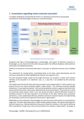 PharmaLedger – 853992 | Deliverable D3.4 v1.0 | CONFIDENTIAL 18/25
Innovations regarding smart contracts execution
To mitigate challenge #1 (and partially #2 and #3 in an operational environment), we proposed
improvements of the BricksLedger architecture, as presented below:
Figure 10 Optimistic Execution in BricksLedger
Compared with Figure 8 BricksLedgerFigure 8 BricksLedger, with Figure 10 Optimistic Execution in
BricksLedger, we can observe that the world state got splitter into different databases called optimistic
world state and validated world state.
Similarly, the execution of commands takes place in two ways: an optimistic execution and a validated
one.
The components for creating blocks, transmitting blocks to the other nodes (Broadcaster) and the
consensus component are better highlighted but play the same apparent roles.
The most important change is given by the insight that there are situations in which smart contract
methods can be executed in an "optimistic" way, i.e., a way that is not validated by the consensus
algorithm.
This insight comes from the fact that anchoring commands can be implemented in a "self-consistent" way
because they do not require protection against "replay attacks". The anchoring command implicitly
implements a "nonce based mechanism". Each anchoring operation contains a signature that binds to the
request with the last anchor variant (that is believed to be correct by the signer). This mechanism is useful
for preventing "replay attacks" which in this case would only lead to network difficulties (creation of
redundant anchors) or the fake restoration of old versions of the DSUs. Without these prevention
mechanisms, a more sophisticated off-chain validation mechanism would be required. By implementing
the anchoring to contain the last valid hash link we avoid "replay attacks".
Additionally, we have observed in PharmaLedger use cases that most of the anchors are controlled by a
single actor. The other typical blockchain is called "double spending" attacks. This attack could happen for
technical reasons (e.g., network partitions) or because of malicious intentions. In the case of anchoring,
DSUs controlled by a single actor, there are few benefits from malicious "replay attacks". By design, in
 