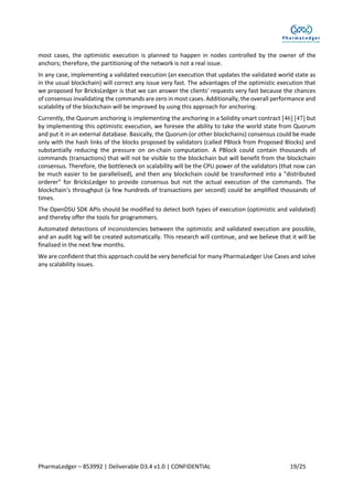 PharmaLedger – 853992 | Deliverable D3.4 v1.0 | CONFIDENTIAL 19/25
most cases, the optimistic execution is planned to happen in nodes controlled by the owner of the
anchors; therefore, the partitioning of the network is not a real issue.
In any case, implementing a validated execution (an execution that updates the validated world state as
in the usual blockchain) will correct any issue very fast. The advantages of the optimistic execution that
we proposed for BricksLedger is that we can answer the clients' requests very fast because the chances
of consensus invalidating the commands are zero in most cases. Additionally, the overall performance and
scalability of the blockchain will be improved by using this approach for anchoring.
Currently, the Quorum anchoring is implementing the anchoring in a Solidity smart contract [46] [47] but
by implementing this optimistic execution, we foresee the ability to take the world state from Quorum
and put it in an external database. Basically, the Quorum (or other blockchains) consensus could be made
only with the hash links of the blocks proposed by validators (called PBlock from Proposed Blocks) and
substantially reducing the pressure on on-chain computation. A PBlock could contain thousands of
commands (transactions) that will not be visible to the blockchain but will benefit from the blockchain
consensus. Therefore, the bottleneck on scalability will be the CPU power of the validators (that now can
be much easier to be parallelised), and then any blockchain could be transformed into a "distributed
orderer" for BricksLedger to provide consensus but not the actual execution of the commands. The
blockchain's throughput (a few hundreds of transactions per second) could be amplified thousands of
times.
The OpenDSU SDK APIs should be modified to detect both types of execution (optimistic and validated)
and thereby offer the tools for programmers.
Automated detections of inconsistencies between the optimistic and validated execution are possible,
and an audit log will be created automatically. This research will continue, and we believe that it will be
finalised in the next few months.
We are confident that this approach could be very beneficial for many PharmaLedger Use Cases and solve
any scalability issues.
 