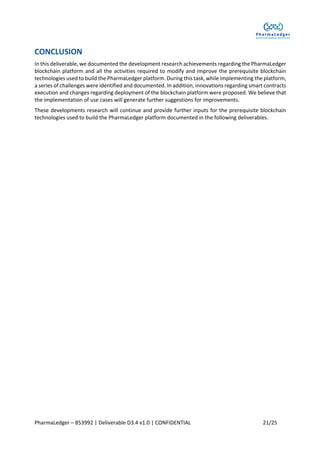PharmaLedger – 853992 | Deliverable D3.4 v1.0 | CONFIDENTIAL 21/25
CONCLUSION
In this deliverable, we documented the development research achievements regarding the PharmaLedger
blockchain platform and all the activities required to modify and improve the prerequisite blockchain
technologies used to build the PharmaLedger platform. During this task, while implementing the platform,
a series of challenges were identified and documented. In addition, innovations regarding smart contracts
execution and changes regarding deployment of the blockchain platform were proposed. We believe that
the implementation of use cases will generate further suggestions for improvements.
These developments research will continue and provide further inputs for the prerequisite blockchain
technologies used to build the PharmaLedger platform documented in the following deliverables.
 