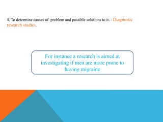 For instance a research is aimed at
investigating if men are more prone to
having migraine
4. To determine causes of problem and possible solutions to it. - Diagnostic
research studies.
 
