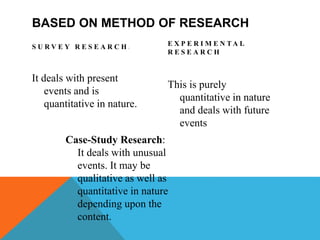 BASED ON METHOD OF RESEARCH
S U R V E Y R E S E A R C H :
It deals with present
events and is
quantitative in nature.
E X P E R I M E N T A L
R E S E A R C H
This is purely
quantitative in nature
and deals with future
events
Case-Study Research:
It deals with unusual
events. It may be
qualitative as well as
quantitative in nature
depending upon the
content.
 
