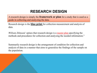 RESEARCH DESIGN
A research design is simply the framework or plan for a study that is used as a
guide in collecting and analyzing the data.
Research design is the blue print for collection measurement and analysis of
data.
William Zikmund opines that research design is a master plan specifying the
methods and procedures for collection and analysing the needed information.”
Summarily research design is the arrangement of condition for collection and
analysis of data in a manner that aims to generalize the findings of the sample on
the population.
 