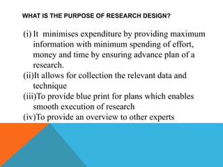 WHAT IS THE PURPOSE OF RESEARCH DESIGN?
(i) It minimises expenditure by providing maximum
information with minimum spending of effort,
money and time by ensuring advance plan of a
research.
(ii)It allows for collection the relevant data and
technique
(iii)To provide blue print for plans which enables
smooth execution of research
(iv)To provide an overview to other experts
 
