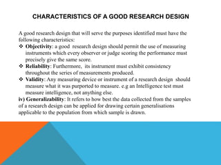CHARACTERISTICS OF A GOOD RESEARCH DESIGN
A good research design that will serve the purposes identified must have the
following characteristics:
 Objectivity: a good research design should permit the use of measuring
instruments which every observer or judge scoring the performance must
precisely give the same score.
 Reliability: Furthermore, its instrument must exhibit consistency
throughout the series of measurements produced.
 Validity: Any measuring device or instrument of a research design should
measure what it was purported to measure. e.g an Intelligence test must
measure intelligence, not anything else.
iv) Generalizability: It refers to how best the data collected from the samples
of a research design can be applied for drawing certain generalisations
applicable to the population from which sample is drawn.
 