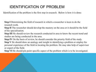 IDENTIFICATION OF PROBLEM
Identification of the problem is the first step in research. Below is how it is done:
Step I Determining the field of research in which a researcher is keen to do the
research work.
Step II The researcher should develop the mastery on the area or it should be the field
of his specialisation.
Step III He should review the research conducted in area to know the recent trend and
studies are being conducted in the area.
Step IV On the basis of review, he should consider the priority field of the study.
Step V He should draw an analogy and insight in identifying a problem or employ his
personal experience of the field in locating the problem. He may take help of supervisor
or expert of the field.
Step VI He should pin point specific aspect of the problem which is to be investigated.
 