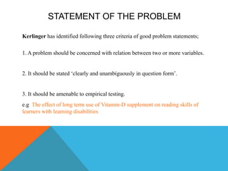 STATEMENT OF THE PROBLEM
Kerlinger has identified following three criteria of good problem statements;
1. A problem should be concerned with relation between two or more variables.
2. It should be stated ‘clearly and unambiguously in question form’.
3. It should be amenable to empirical testing.
e.g The effect of long term use of Vitamin-D supplement on reading skills of
learners with learning disabilities
 