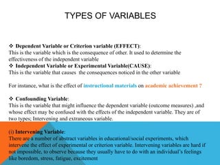 TYPES OF VARIABLES
 Dependent Variable or Criterion variable (EFFECT):
This is the variable which is the consequence of other. It used to determine the
effectiveness of the independent variable
 Independent Variable or Experimental Variable(CAUSE):
This is the variable that causes the consequences noticed in the other variable
For instance, what is the effect of instructional materials on academic achievement ?
 Confounding Variable:
This is the variable that might influence the dependent variable (outcome measures) ,and
whose effect may be confused with the effects of the independent variable. They are of
two types; Intervening and extraneous variable.
(i) Intervening Variable:
There are a number of abstract variables in educational/social experiments, which
intervene the effect of experimental or criterion variable. Intervening variables are hard if
not impossible, to observe because they usually have to do with an individual’s feelings
like boredom, stress, fatigue, excitement
 