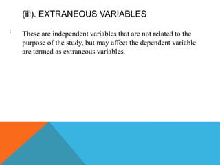 (iii). EXTRANEOUS VARIABLES
These are independent variables that are not related to the
purpose of the study, but may affect the dependent variable
are termed as extraneous variables.
:
 