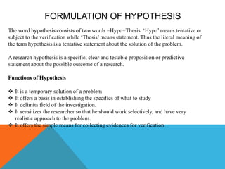 FORMULATION OF HYPOTHESIS
The word hypothesis consists of two words –Hypo+Thesis. ‘Hypo’ means tentative or
subject to the verification while ‘Thesis’ means statement. Thus the literal meaning of
the term hypothesis is a tentative statement about the solution of the problem.
A research hypothesis is a specific, clear and testable proposition or predictive
statement about the possible outcome of a research.
Functions of Hypothesis
 It is a temporary solution of a problem
 It offers a basis in establishing the specifics of what to study
 It delimits field of the investigation.
 It sensitizes the researcher so that he should work selectively, and have very
realistic approach to the problem.
 It offers the simple means for collecting evidences for verification
 