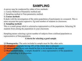 SAMPLING
A survey may be conducted by either of two methods:
1. Census Method or Parametric method and
2. Sampling method or Non-parametric method.
1. Census method:
It deals with the investigation of the entire population of participants in a research. This is
more accurate but quite expensive. Eg total number of students in classroom.
2. Sampling method:
This is a small group which is selected as representative of the population. Selecting 50
students from among the population in your classroom.
Sampling means selecting a given number of subjects from a defined population as
representative of that population.
Criteria for selecting a good sample
 Homogeneity: The units included in sample must be like other units.
 Adequacy: A sample having 10% of the whole data is adequate.
 Independence: Every unit should be free to be included in the sample.
 Representativeness: a sample should be a true representative of the population
corresponding to its properties.
 